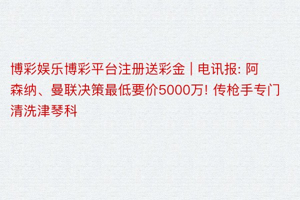 博彩娱乐博彩平台注册送彩金 | 电讯报: 阿森纳、曼联决策最低要价5000万! 传枪手专门清洗津琴科