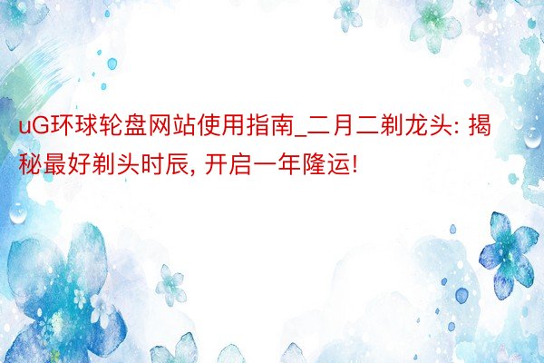 uG环球轮盘网站使用指南_二月二剃龙头: 揭秘最好剃头时辰, 开启一年隆运!