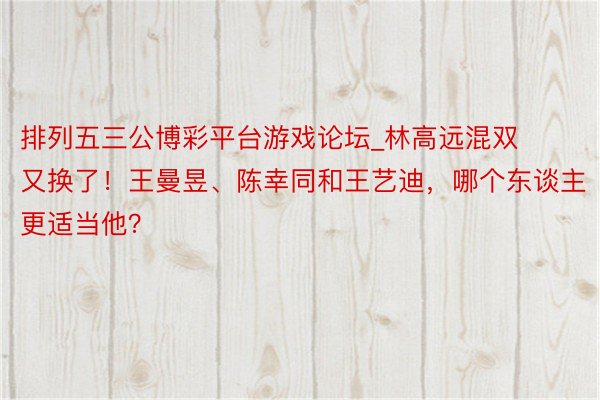 排列五三公博彩平台游戏论坛_林高远混双又换了！王曼昱、陈幸同和王艺迪，哪个东谈主更适当他？