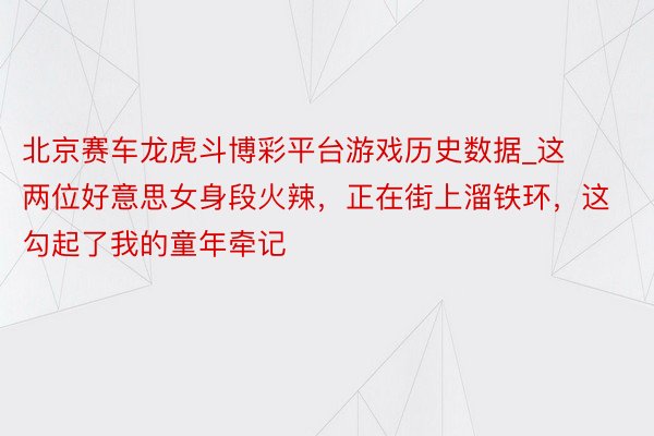 北京赛车龙虎斗博彩平台游戏历史数据_这两位好意思女身段火辣，正在街上溜铁环，这勾起了我的童年牵记