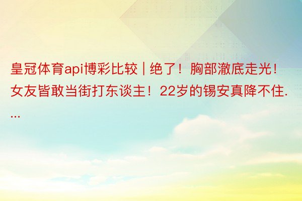 皇冠体育api博彩比较 | 绝了！胸部澈底走光！女友皆敢当街打东谈主！22岁的锡安真降不住....