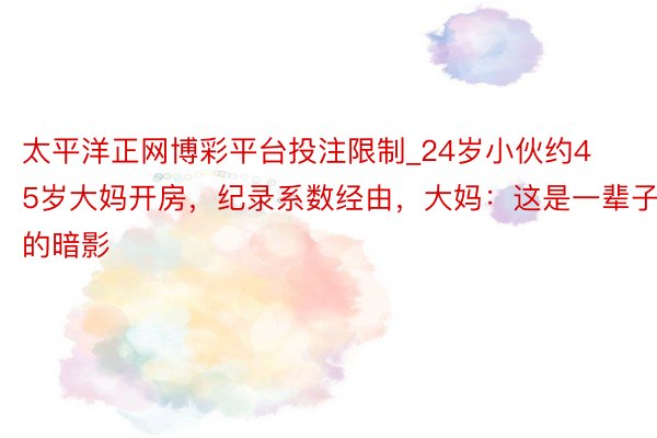 太平洋正网博彩平台投注限制_24岁小伙约45岁大妈开房，纪录系数经由，大妈：这是一辈子的暗影