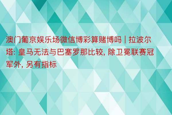 澳门葡京娱乐场微信博彩算赌博吗 | 拉波尔塔: 皇马无法与巴塞罗那比较, 除卫冕联赛冠军外, 另有指标