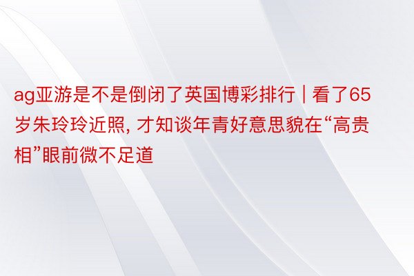 ag亚游是不是倒闭了英国博彩排行 | 看了65岁朱玲玲近照, 才知谈年青好意思貌在“高贵相”眼前微不足道