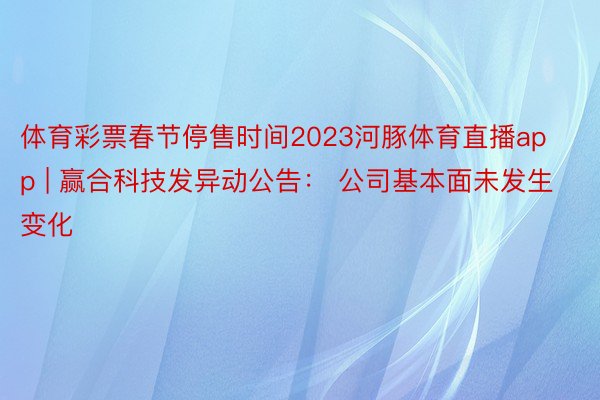 体育彩票春节停售时间2023河豚体育直播app | 赢合科技发异动公告： 公司基本面未发生变化