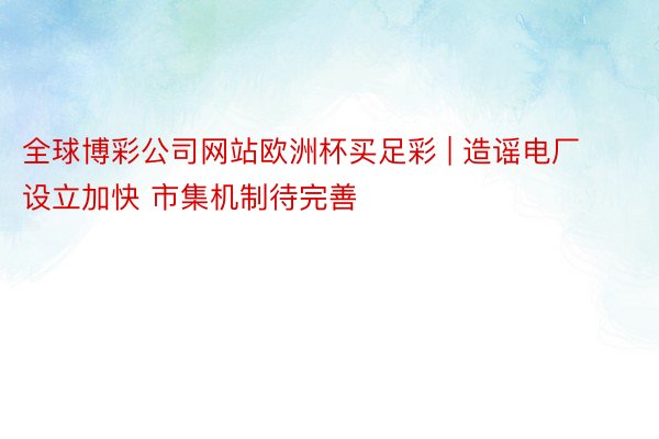 全球博彩公司网站欧洲杯买足彩 | 造谣电厂设立加快 市集机制待完善