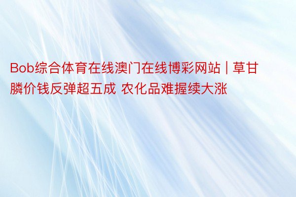 Bob综合体育在线澳门在线博彩网站 | 草甘膦价钱反弹超五成 农化品难握续大涨