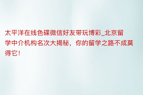 太平洋在线色碟微信好友带玩博彩_北京留学中介机构名次大揭秘，你的留学之路不成莫得它！