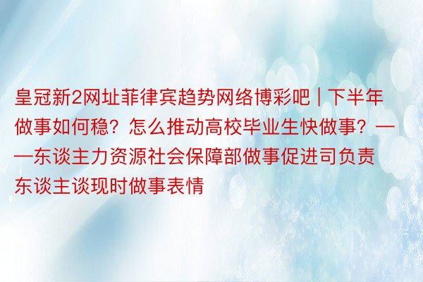 皇冠新2网址菲律宾趋势网络博彩吧 | 下半年做事如何稳？怎么推动高校毕业生快做事？——东谈主力资源社会保障部做事促进司负责东谈主谈现时做事表情