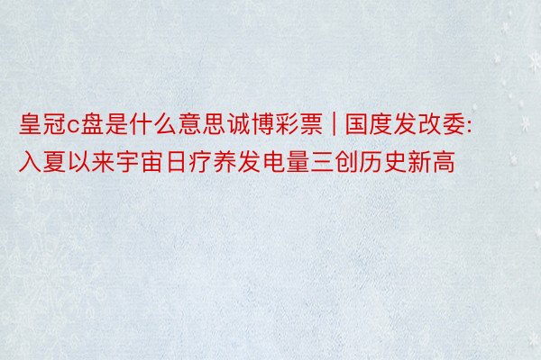 皇冠c盘是什么意思诚博彩票 | 国度发改委: 入夏以来宇宙日疗养发电量三创历史新高