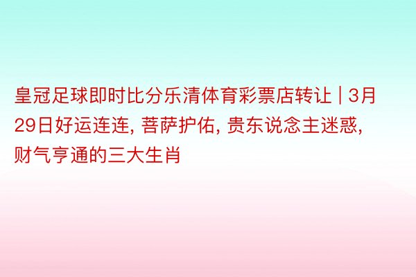 皇冠足球即时比分乐清体育彩票店转让 | 3月29日好运连连, 菩萨护佑, 贵东说念主迷惑, 财气亨通的三大生肖