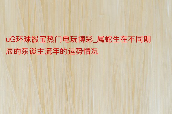 uG环球骰宝热门电玩博彩_属蛇生在不同期辰的东谈主流年的运势情况