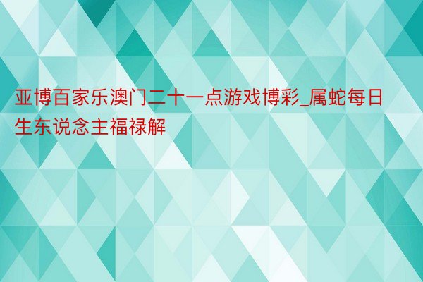 亚博百家乐澳门二十一点游戏博彩_属蛇每日生东说念主福禄解