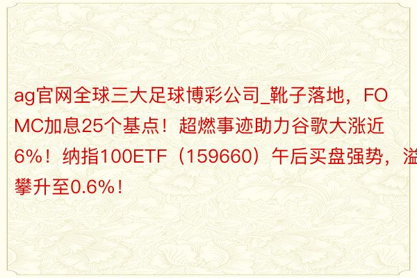 ag官网全球三大足球博彩公司_靴子落地，FOMC加息25个基点！超燃事迹助力谷歌大涨近6%！纳指100ETF（159660）午后买盘强势，溢价攀升至0.6%！