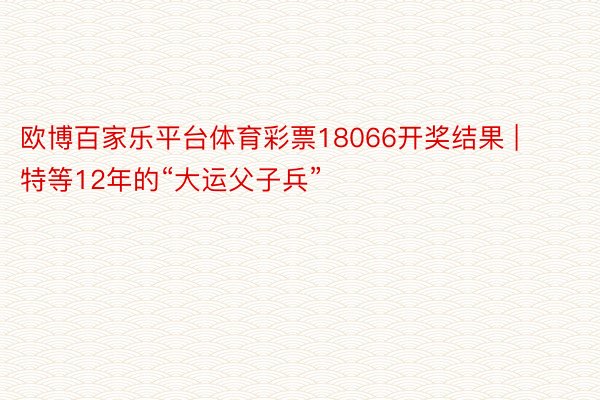 欧博百家乐平台体育彩票18066开奖结果 | 特等12年的“大运父子兵”