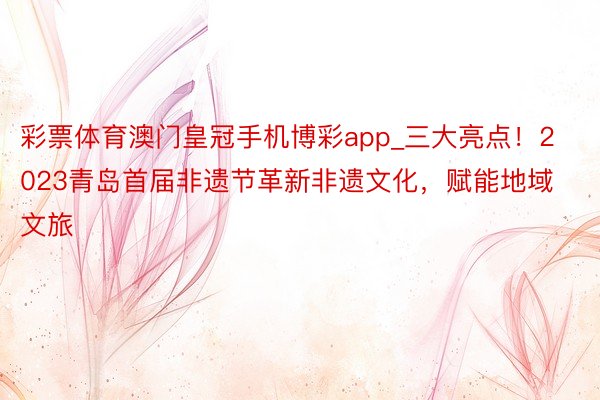 彩票体育澳门皇冠手机博彩app_三大亮点！2023青岛首届非遗节革新非遗文化，赋能地域文旅