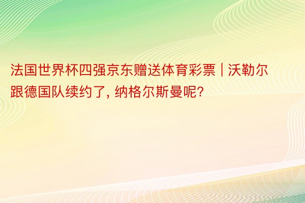 法国世界杯四强京东赠送体育彩票 | 沃勒尔跟德国队续约了, 纳格尔斯曼呢?