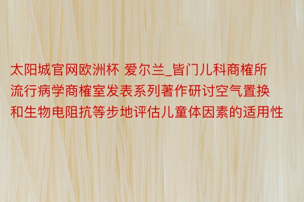 太阳城官网欧洲杯 爱尔兰_皆门儿科商榷所流行病学商榷室发表系列著作研讨空气置换和生物电阻抗等步地评估儿童体因素的适用性