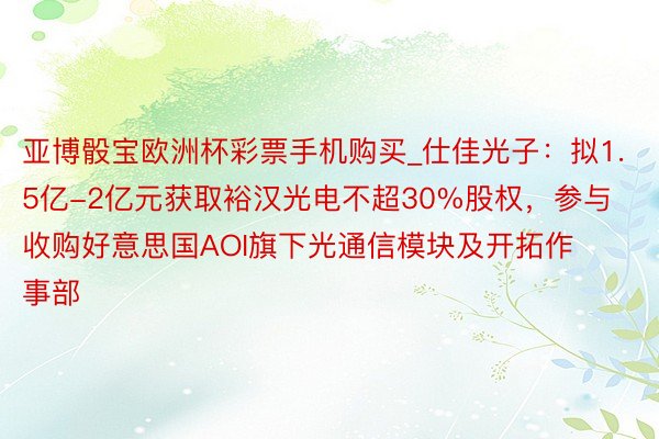 亚博骰宝欧洲杯彩票手机购买_仕佳光子：拟1.5亿-2亿元获取裕汉光电不超30%股权，参与收购好意思国AOI旗下光通信模块及开拓作事部