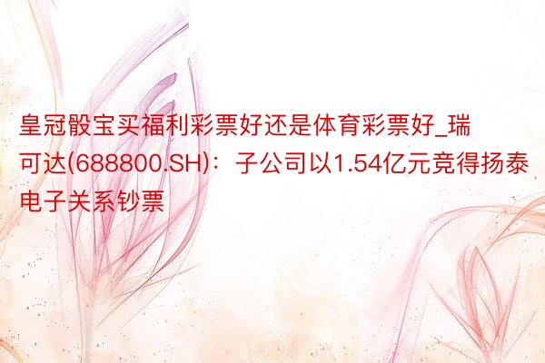 皇冠骰宝买福利彩票好还是体育彩票好_瑞可达(688800.SH)：子公司以1.54亿元竞得扬泰电子关系钞票