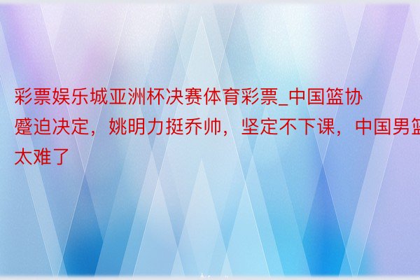 彩票娱乐城亚洲杯决赛体育彩票_中国篮协蹙迫决定，姚明力挺乔帅，坚定不下课，中国男篮太难了