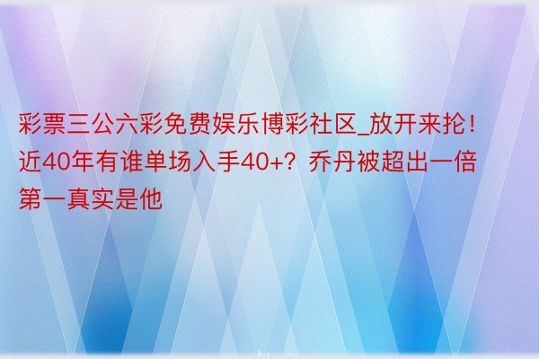 彩票三公六彩免费娱乐博彩社区_放开来抡！近40年有谁单场入手40+？乔丹被超出一倍 第一真实是他