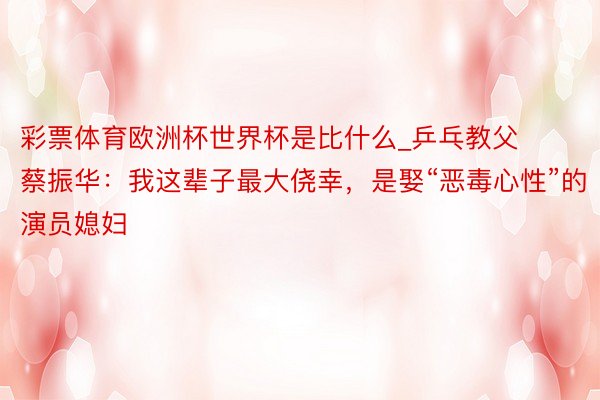 彩票体育欧洲杯世界杯是比什么_乒乓教父蔡振华：我这辈子最大侥幸，是娶“恶毒心性”的演员媳妇