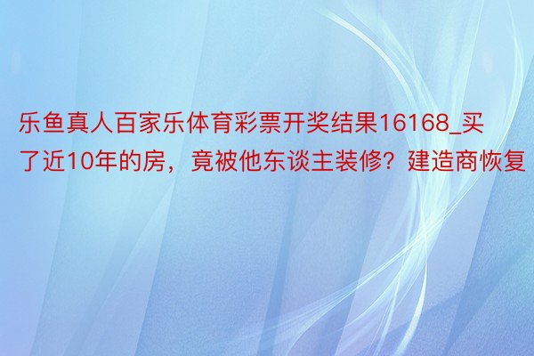 乐鱼真人百家乐体育彩票开奖结果16168_买了近10年的房，竟被他东谈主装修？建造商恢复