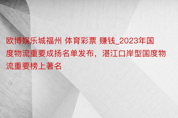 欧博娱乐城福州 体育彩票 赚钱_2023年国度物流重要成扬名单发布，湛江口岸型国度物流重要榜上著名