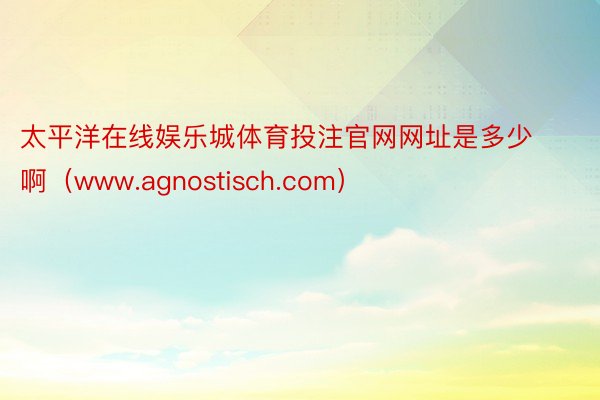 太平洋在线娱乐城体育投注官网网址是多少啊（www.agnostisch.com）