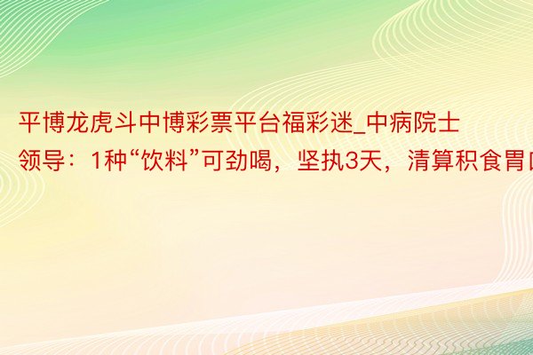 平博龙虎斗中博彩票平台福彩迷_中病院士领导：1种“饮料”可劲喝，坚执3天，清算积食胃口好