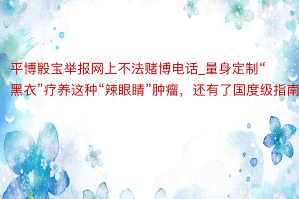 平博骰宝举报网上不法赌博电话_量身定制“黑衣”疗养这种“辣眼睛”肿瘤，还有了国度级指南