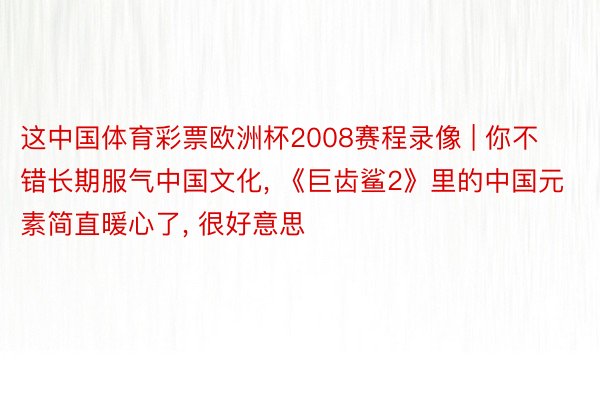 这中国体育彩票欧洲杯2008赛程录像 | 你不错长期服气中国文化, 《巨齿鲨2》里的中国元素简直暖心了, 很好意思