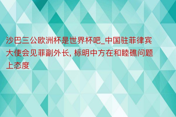 沙巴三公欧洲杯是世界杯吧_中国驻菲律宾大使会见菲副外长, 标明中方在和睦礁问题上态度