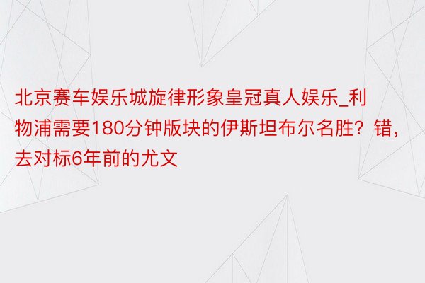 北京赛车娱乐城旋律形象皇冠真人娱乐_利物浦需要180分钟版块的伊斯坦布尔名胜？错，去对标6年前的尤文