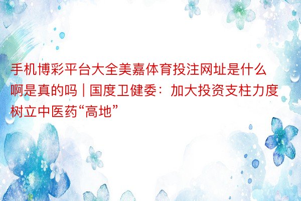 手机博彩平台大全美嘉体育投注网址是什么啊是真的吗 | 国度卫健委：加大投资支柱力度 树立中医药“高地”