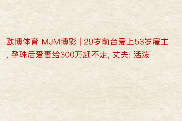 欧博体育 MJM博彩 | 29岁前台爱上53岁雇主, 孕珠后爱妻给300万赶不走, 丈夫: 活泼