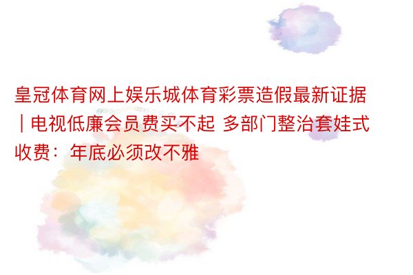 皇冠体育网上娱乐城体育彩票造假最新证据 | 电视低廉会员费买不起 多部门整治套娃式收费：年底必须改不雅