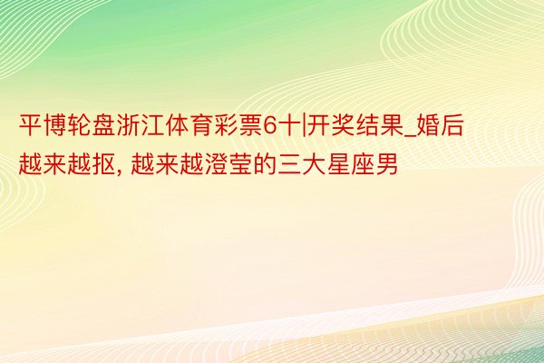 平博轮盘浙江体育彩票6十|开奖结果_婚后越来越抠, 越来越澄莹的三大星座男