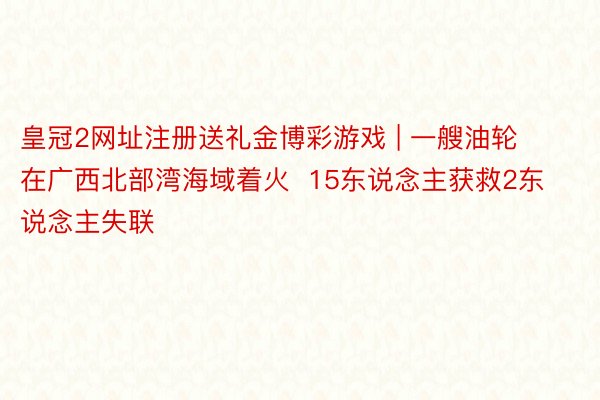 皇冠2网址注册送礼金博彩游戏 | 一艘油轮在广西北部湾海域着火  15东说念主获救2东说念主失联