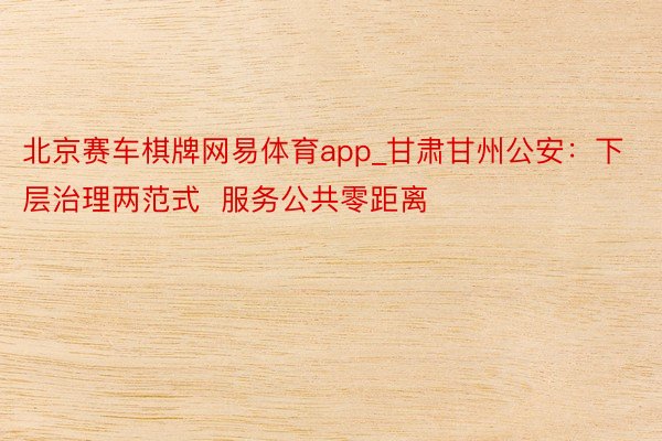 北京赛车棋牌网易体育app_甘肃甘州公安：下层治理两范式  服务公共零距离