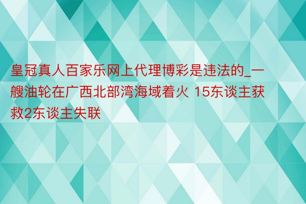 皇冠真人百家乐网上代理博彩是违法的_一艘油轮在广西北部湾海域着火 15东谈主获救2东谈主失联