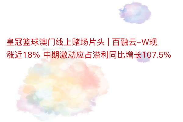 皇冠篮球澳门线上赌场片头 | 百融云-W现涨近18% 中期激动应占溢利同比增长107.5%