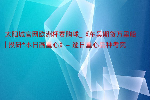 太阳城官网欧洲杯赛购球_《东吴期货万里船 | 投研*本日画重心》- 逐日重心品种考究