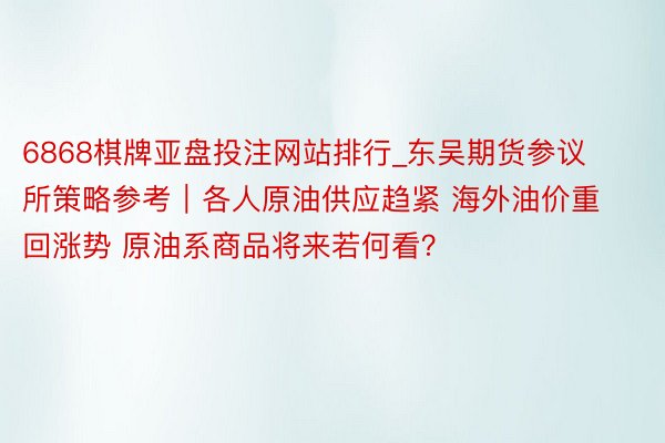 6868棋牌亚盘投注网站排行_东吴期货参议所策略参考｜各人原油供应趋紧 海外油价重回涨势 原油系商品将来若何看？