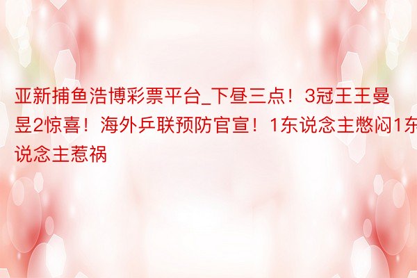 亚新捕鱼浩博彩票平台_下昼三点！3冠王王曼昱2惊喜！海外乒联预防官宣！1东说念主憋闷1东说念主惹祸