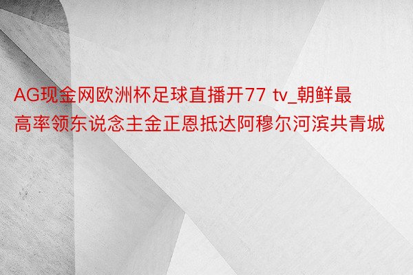 AG现金网欧洲杯足球直播开77 tv_朝鲜最高率领东说念主金正恩抵达阿穆尔河滨共青城