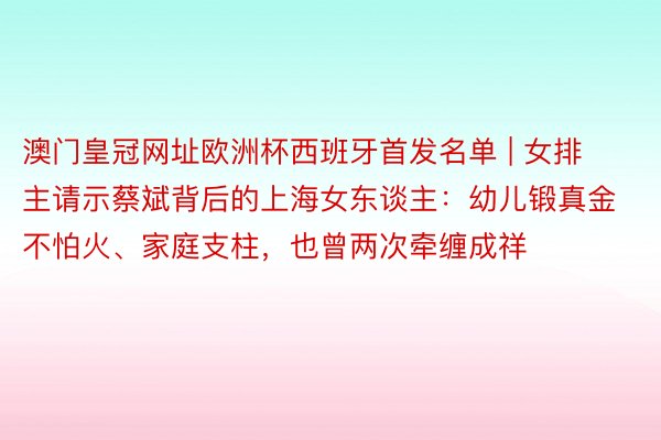 澳门皇冠网址欧洲杯西班牙首发名单 | 女排主请示蔡斌背后的上海女东谈主：幼儿锻真金不怕火、家庭支柱，也曾两次牵缠成祥