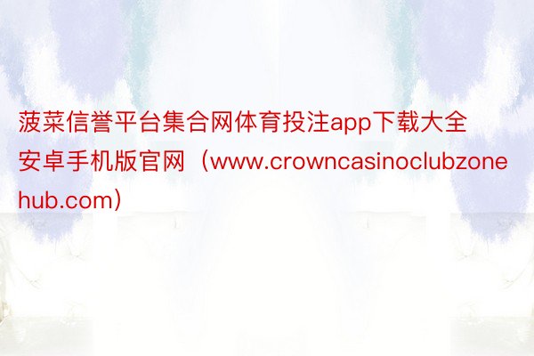 菠菜信誉平台集合网体育投注app下载大全安卓手机版官网（www.crowncasinoclubzonehub.com）