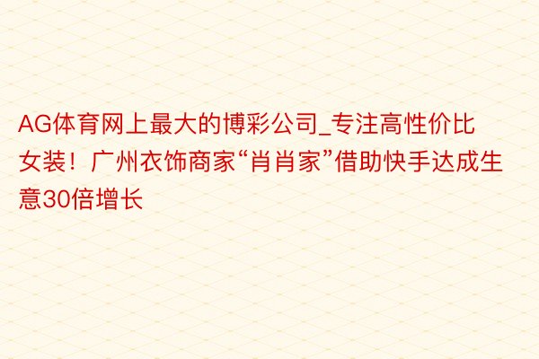 AG体育网上最大的博彩公司_专注高性价比女装！广州衣饰商家“肖肖家”借助快手达成生意30倍增长